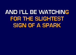 AND I'LL BE WATCHING
FOR THE SLIGHTEST
SIGN OF A SPARK