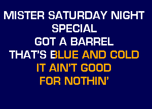 MISTER SATURDAY NIGHT
SPECIAL
GOT A BARREL
THAT'S BLUE AND COLD
IT AIN'T GOOD
FOR NOTHIN'