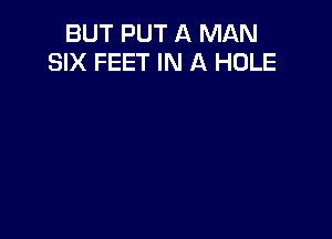 BUT PUT A MAN
SIX FEET IN A HOLE