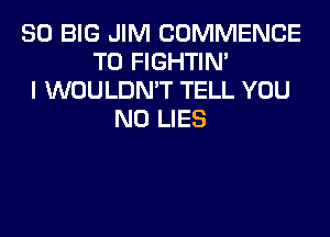 SO BIG JIM COMMENCE
T0 FIGHTIN'
I WOULDN'T TELL YOU
N0 LIES