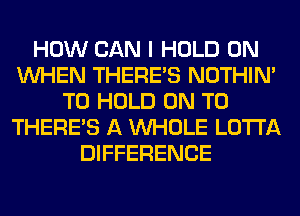 HOW CAN I HOLD 0N
WHEN THERE'S NOTHIN'
TO HOLD ON TO
THERE'S A WHOLE LOTI'A
DIFFERENCE