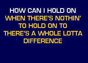 HOW CAN I HOLD 0N
WHEN THERE'S NOTHIN'
TO HOLD ON TO
THERE'S A WHOLE LOTI'A
DIFFERENCE