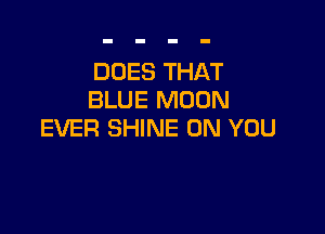 DOES THAT
BLUE MOON

EVER SHINE ON YOU