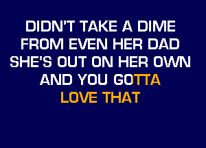 DIDN'T TAKE A DIME
FROM EVEN HER DAD
SHE'S OUT ON HER OWN
AND YOU GOTTA
LOVE THAT