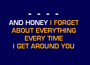 AND HONEY I FORGET
ABOUT EVERYTHING
EVERY TIME
I GET AROUND YOU