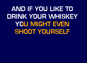 AND IF YOU LIKE TO
DRINK YOUR WHISKEY
YOU MIGHT EVEN
SHOOT YOURSELF