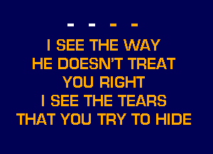 I SEE THE WAY
HE DOESN'T TREAT
YOU RIGHT
I SEE THE TEARS
THAT YOU TRY TO HIDE