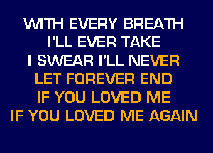 WITH EVERY BREATH
I'LL EVER TAKE
I SWEAR I'LL NEVER
LET FOREVER END
IF YOU LOVED ME
IF YOU LOVED ME AGAIN