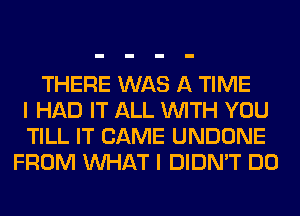 THERE WAS A TIME
I HAD IT ALL WITH YOU
TILL IT CAME UNDONE
FROM WHAT I DIDN'T DO