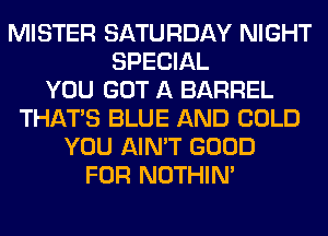 MISTER SATURDAY NIGHT
SPECIAL
YOU GOT A BARREL
THAT'S BLUE AND COLD
YOU AIN'T GOOD
FOR NOTHIN'