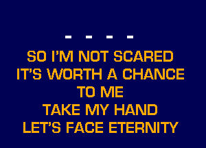 SO I'M NOT SCARED
ITS WORTH A CHANCE
TO ME
TAKE MY HAND
LET'S FACE ETERNITY