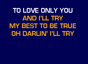 TO LOVE ONLY YOU
AND I'LL TRY
MY BEST TO BE TRUE
0H DARLIN' I'LL TRY
