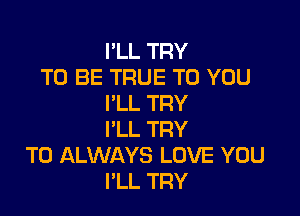 I'LL TRY
TO BE TRUE TO YOU
I'LL TRY

I'LL TRY
TO ALWAYS LOVE YOU
I'LL TRY