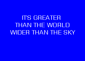 ITS GREATER
THAN THE WORLD
WIDER THAN THE SKY

g