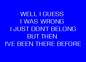 WELL I GUESS
I WAS WRONG
I JUST DON'T BELONG
BUT THEN
I'VE BEEN THERE BEFORE