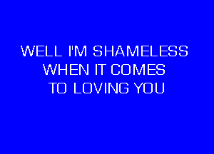 WELL I'M SHAMELESS
WHEN IT COMES
TO LOVING YOU

g