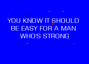 YOU KNOW IT SHOULD
BE EASY FOR A MAN

WHO'S STRONG