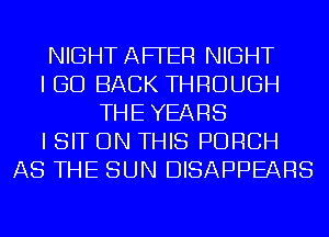 NIGHT AFFER NIGHT
I GO BACK THROUGH
THE YEARS
I SIT ON THIS PORCH
AS THE SUN DISAPPEARS