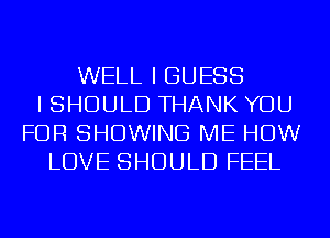 WELL I GUESS
I SHOULD THANK YOU
FOR SHOWING ME HOW
LOVE SHOULD FEEL