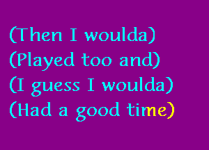 (Then I woulda)
(Played too and)

(I guess I woulda)
(Had a good time)