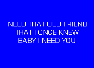 I NEED THAT OLD FRIEND
THAT I ONCE KNEW
BABY I NEED YOU