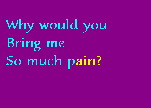 Why would you
Bring me

So much pain?