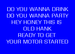 DO YOU WANNA DRINK
DO YOU WANNA PARTY
HEY HONEY THIS IS
OLD HANK
READY TO BE
YOUR MOTOR STARTED