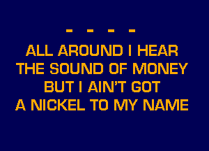 ALL AROUND I HEAR
THE SOUND OF MONEY
BUT I AIN'T GOT
A NICKEL TO MY NAME