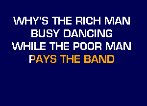 VVHY'S THE RICH MAN
BUSY DANCING
WHILE THE POOR MAN
PAYS THE BAND