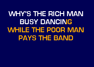 VVHY'S THE RICH MAN
BUSY DANCING
WHILE THE POOR MAN
PAYS THE BAND