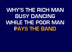 VVHY'S THE RICH MAN
BUSY DANCING
WHILE THE POOR MAN
PAYS THE BAND