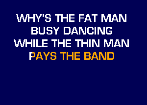 VVHY'S THE FAT MAN
BUSY DANCING
WHILE THE THIN MAN
PAYS THE BAND