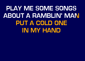 PLAY ME SOME SONGS
ABOUT A RAMBLIN' MAN
PUT A COLD ONE
IN MY HAND