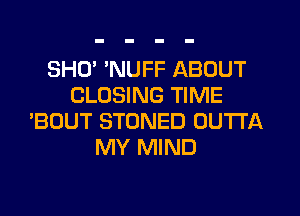 SHU NUFF ABOUT
CLOSING TIME
'BOUT STONED OUTTA
MY MIND