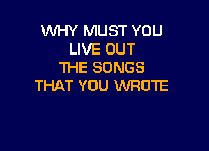 WHY MUST YOU
LIVE OUT
THE SONGS

THAT YOU WROTE