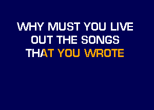 WHY MUST YOU LIVE
OUT THE SONGS
THAT YOU WROTE