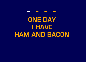 ONE DAY
I HAVE

HAM AND BACON