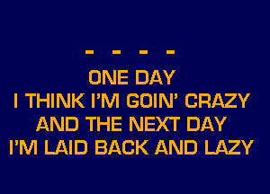 ONE DAY
I THINK I'M GOIN' CRAZY
AND THE NEXT DAY
I'M LAID BACK AND LAZY