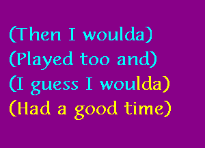 (Then I woulda)
(Played too and)

(I guess I woulda)
(Had a good time)