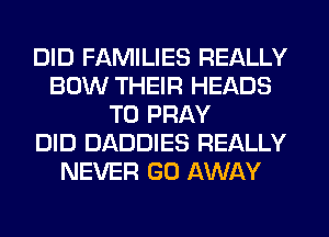 DID FAMILIES REALLY
BOW THEIR HEADS
T0 PRAY
DID DADDIES REALLY
NEVER GO AWAY