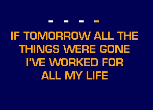 IF TOMORROW ALL THE
THINGS WERE GONE
I'VE WORKED FOR
ALL MY LIFE