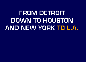 FROM DETROIT
DOWN TO HOUSTON
AND NEW YORK T0 LA.