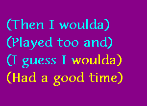 (Then I woulda)
(Played too and)

(I guess I woulda)
(Had a good time)