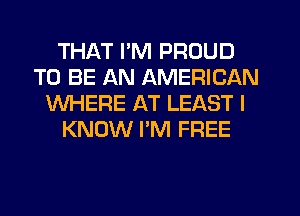 THAT I'M PROUD
TO BE AN AMERICAN
WHERE AT LEAST I
KNOW I'M FREE