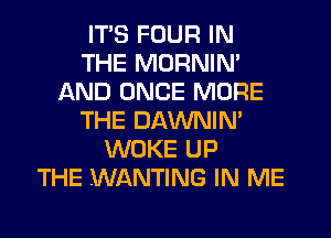 ITS FOUR IN
THE MORNIN'
AND ONCE MORE
THE DAWNIN'
WOKE UP
THE WANTING IN ME