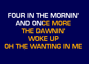 FOUR IN THE MORNIM
AND ONCE MORE
THE DAWNIN'
WOKE UP
0H THE WANTING IN ME