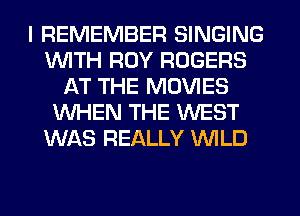 I REMEMBER SINGING
WITH ROY ROGERS
AT THE MOVIES
WHEN THE WEST
WAS REALLY WILD