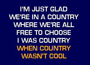 I'M JUST GLAD
WE'RE IN A COUNTRY
WHERE WERE ALL
FREE TO CHOOSE
I WAS COUNTRY
WHEN COUNTRY
WASN'T COOL