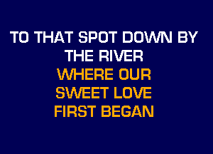 T0 THAT SPOT DOWN BY
THE RIVER
WHERE OUR
SWEET LOVE
FIRST BEGAN