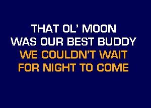 THAT OL' MOON
WAS OUR BEST BUDDY
WE COULDN'T WAIT
FOR NIGHT TO COME